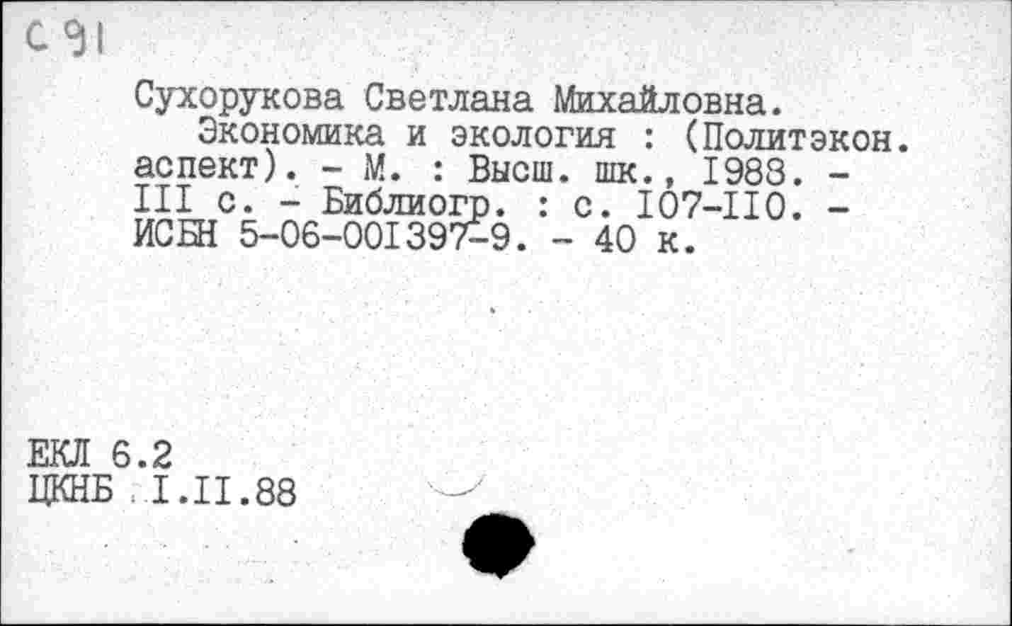 ﻿Сухорукова Светлана Михайловна.
Экономика и экология : (Политэкон, аспект). - М. : Высш. шк., 1988. -III с. - Библиогр. : с. I07-II0. -ИСБН 5-06-001397-9. - 40 к.
ЕКЛ 6.2
ЦКНБ .1.11.88